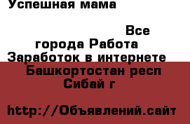  Успешная мама                                                                 - Все города Работа » Заработок в интернете   . Башкортостан респ.,Сибай г.